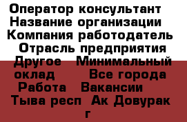 Оператор-консультант › Название организации ­ Компания-работодатель › Отрасль предприятия ­ Другое › Минимальный оклад ­ 1 - Все города Работа » Вакансии   . Тыва респ.,Ак-Довурак г.